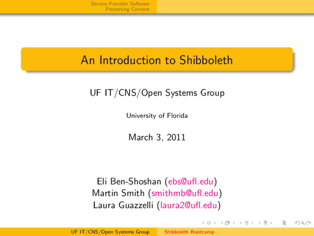 Service Provider Software
Protecting Content
An Introduction to Shibboleth
UF IT/CNS/Open Systems Group
University of Florida
March 3, 2011
Eli Ben-Shoshan (ebs@uﬂ.edu)
Martin Smith (smithmb@uﬂ.edu)
Laura Guazzelli (laura2@uﬂ.edu)
UF IT/CNS/Open Systems Group Shibboleth Bootcamp

