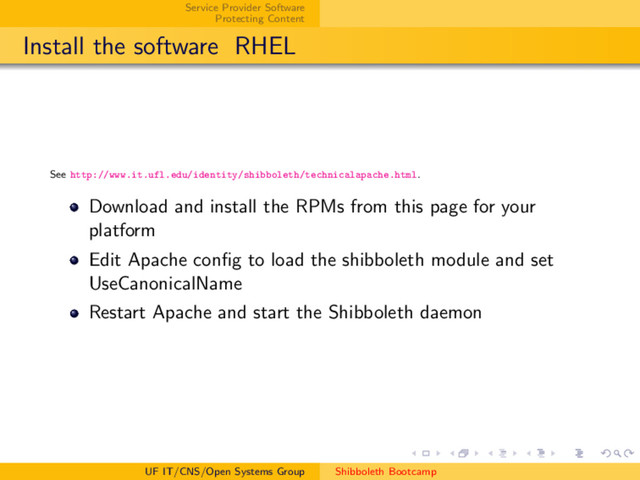 Service Provider Software
Protecting Content
Install the software RHEL
See http://www.it.ufl.edu/identity/shibboleth/technicalapache.html.
Download and install the RPMs from this page for your
platform
Edit Apache conﬁg to load the shibboleth module and set
UseCanonicalName
Restart Apache and start the Shibboleth daemon
UF IT/CNS/Open Systems Group Shibboleth Bootcamp
