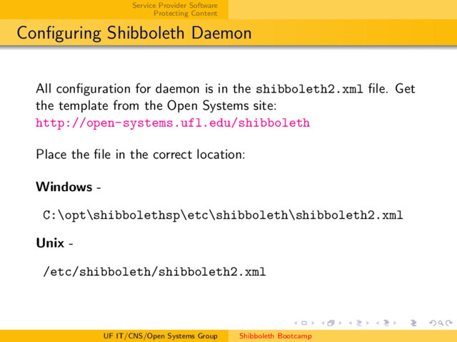 Service Provider Software
Protecting Content
Conﬁguring Shibboleth Daemon
All conﬁguration for daemon is in the shibboleth2.xml ﬁle. Get
the template from the Open Systems site:
http://open-systems.ufl.edu/shibboleth
Place the ﬁle in the correct location:
Windows -
C:\opt\shibbolethsp\etc\shibboleth\shibboleth2.xml
Unix -
/etc/shibboleth/shibboleth2.xml
UF IT/CNS/Open Systems Group Shibboleth Bootcamp
