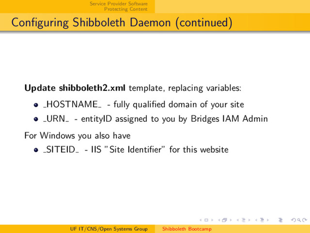 Service Provider Software
Protecting Content
Conﬁguring Shibboleth Daemon (continued)
Update shibboleth2.xml template, replacing variables:
HOSTNAME - fully qualiﬁed domain of your site
URN - entityID assigned to you by Bridges IAM Admin
For Windows you also have
SITEID - IIS ”Site Identiﬁer” for this website
UF IT/CNS/Open Systems Group Shibboleth Bootcamp
