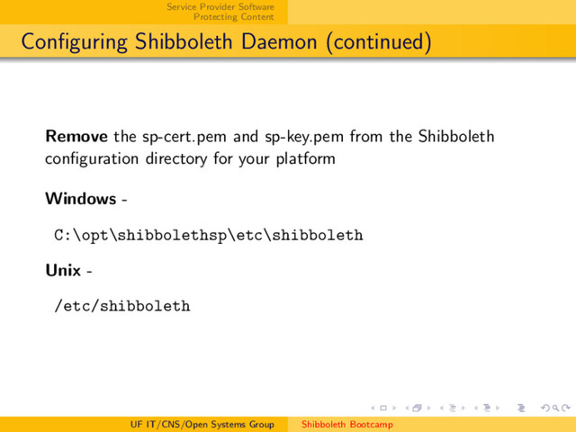 Service Provider Software
Protecting Content
Conﬁguring Shibboleth Daemon (continued)
Remove the sp-cert.pem and sp-key.pem from the Shibboleth
conﬁguration directory for your platform
Windows -
C:\opt\shibbolethsp\etc\shibboleth
Unix -
/etc/shibboleth
UF IT/CNS/Open Systems Group Shibboleth Bootcamp
