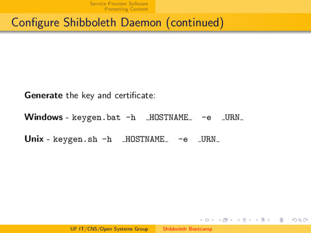 Service Provider Software
Protecting Content
Conﬁgure Shibboleth Daemon (continued)
Generate the key and certiﬁcate:
Windows - keygen.bat -h HOSTNAME -e URN
Unix - keygen.sh -h HOSTNAME -e URN
UF IT/CNS/Open Systems Group Shibboleth Bootcamp
