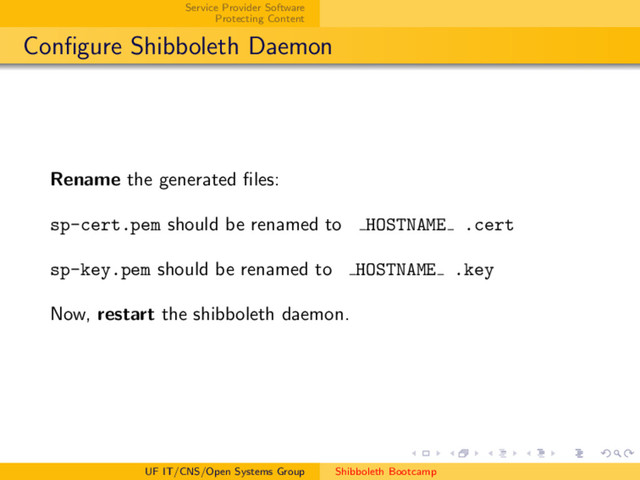 Service Provider Software
Protecting Content
Conﬁgure Shibboleth Daemon
Rename the generated ﬁles:
sp-cert.pem should be renamed to HOSTNAME .cert
sp-key.pem should be renamed to HOSTNAME .key
Now, restart the shibboleth daemon.
UF IT/CNS/Open Systems Group Shibboleth Bootcamp
