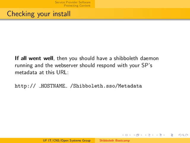 Service Provider Software
Protecting Content
Checking your install
If all went well, then you should have a shibboleth daemon
running and the webserver should respond with your SP’s
metadata at this URL:
http:// HOSTNAME /Shibboleth.sso/Metadata
UF IT/CNS/Open Systems Group Shibboleth Bootcamp
