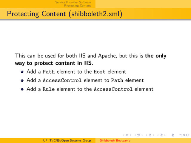 Service Provider Software
Protecting Content
Protecting Content (shibboleth2.xml)
This can be used for both IIS and Apache, but this is the only
way to protect content in IIS.
Add a Path element to the Host element
Add a AccessControl element to Path element
Add a Rule element to the AccessControl element
UF IT/CNS/Open Systems Group Shibboleth Bootcamp
