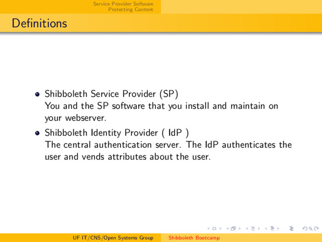 Service Provider Software
Protecting Content
Deﬁnitions
Shibboleth Service Provider (SP)
You and the SP software that you install and maintain on
your webserver.
Shibboleth Identity Provider ( IdP )
The central authentication server. The IdP authenticates the
user and vends attributes about the user.
UF IT/CNS/Open Systems Group Shibboleth Bootcamp

