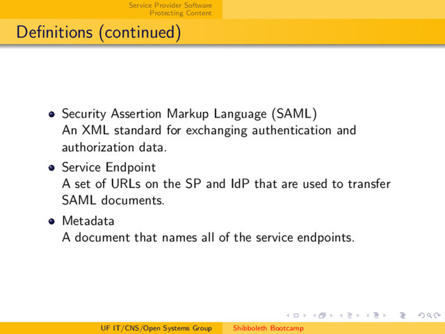 Service Provider Software
Protecting Content
Deﬁnitions (continued)
Security Assertion Markup Language (SAML)
An XML standard for exchanging authentication and
authorization data.
Service Endpoint
A set of URLs on the SP and IdP that are used to transfer
SAML documents.
Metadata
A document that names all of the service endpoints.
UF IT/CNS/Open Systems Group Shibboleth Bootcamp
