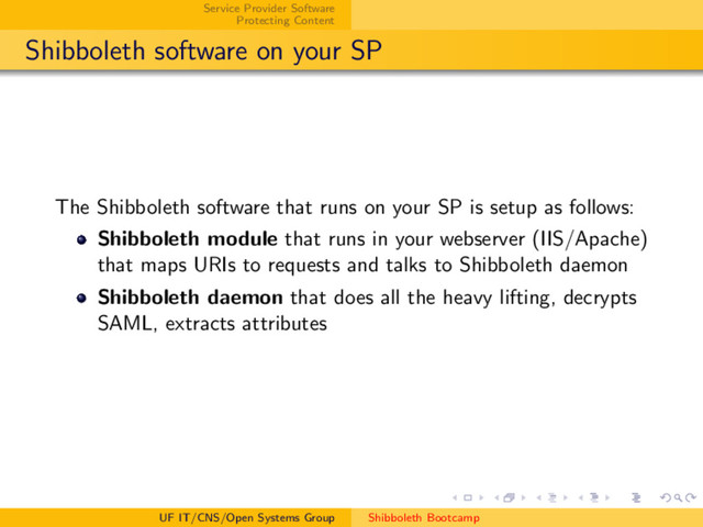 Service Provider Software
Protecting Content
Shibboleth software on your SP
The Shibboleth software that runs on your SP is setup as follows:
Shibboleth module that runs in your webserver (IIS/Apache)
that maps URIs to requests and talks to Shibboleth daemon
Shibboleth daemon that does all the heavy lifting, decrypts
SAML, extracts attributes
UF IT/CNS/Open Systems Group Shibboleth Bootcamp
