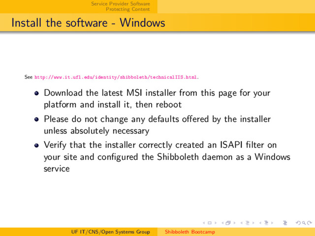 Service Provider Software
Protecting Content
Install the software - Windows
See http://www.it.ufl.edu/identity/shibboleth/technicalIIS.html.
Download the latest MSI installer from this page for your
platform and install it, then reboot
Please do not change any defaults oﬀered by the installer
unless absolutely necessary
Verify that the installer correctly created an ISAPI ﬁlter on
your site and conﬁgured the Shibboleth daemon as a Windows
service
UF IT/CNS/Open Systems Group Shibboleth Bootcamp
