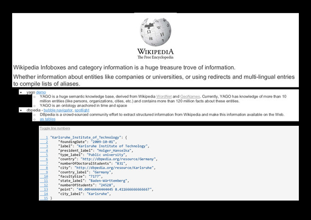 Wikipedia Infoboxes and category information is a huge treasure trove of information.
Whether information about entities like companies or universities, or using redirects and multi-lingual entries
to compile lists of aliases.
 yago demo
o YAGO is a huge semantic knowledge base, derived from Wikipedia WordNet and GeoNames. Currently, YAGO has knowledge of more than 10
million entities (like persons, organizations, cities, etc.) and contains more than 120 million facts about these entities.
o YAGO is an ontology anachored in time and space
 dbpedia - bubble navigator, spotlight
o DBpedia is a crowd-sourced community effort to extract structured information from Wikipedia and make this information available on the Web.
o as tables
Toggle line numbers
1 "Karlsruhe_Institute_of_Technology": {
2 "foundingDate": "2009-10-01",
3 "label": "Karlsruhe Institute of Technology",
4 "president_label": "Holger_Hanselka",
5 "type_label": "Public university",
6 "country": "http://dbpedia.org/resource/Germany",
7 "numberOfDoctoralStudents": "831",
8 "city": "http://dbpedia.org/resource/Karlsruhe",
9 "country_label": "Germany",
10 "facultySize": "7177",
11 "state_label": "Baden-Württemberg",
12 "numberOfStudents": "24528",
13 "point": "49.00944444444445 8.411666666666667",
14 "city_label": "Karlsruhe",
15 }

