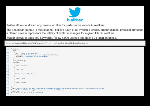 Twitter allows to stream any tweets, or filter for particular keywords in realtime.
The volume/throuhput is restricted to I believe 1/6th of all available tweets, but for all/most practical purposes
a filtered stream represents the totality of twitter messages for a given filter in realtime.
Twitter allows to track 400 keywords, follow 5,000 userids and define 25 location boxes.
https://stream.twitter.com/1.1/statuses/filter.json?track=#jobs,#hiring,#job,#career
1 {
2 "entities": {
3 "urls": [
4 {
5 "url": "https://t.co/gI3p5KT1Pu",
6 "expanded_url": "http://snapjobsearch.com/jobs/view/4014840/",
7 "display_url": "snapjobsearch.com/jobs/view/4014…",
8 }
9 ],
10 "user_mentions": [],
11 "hashtags": [
12 {
13 "text": "Columbus",
14 },
15 {
16 "text": "OH",
17 },
18 {
19 "text": "ComputerITServices",
20 },
21 {
22 "text": "job",
23 },
24 {
25 "text": "hiring",
26 }
27 ],
28 },
29 "text": "Medical Practice Rep Mount Carmel Medical Group East, #Columbus, #OH, #ComputerITServices https://t.co/gI3p5KT1Pu #job #hiring",
30 "source": "<a href="\%22http://snapjobsearch.com\%22">SJS_US</a>",
31 "lang": "en",
32 "created_at": "Mon Oct 09 22:00:12 +0000 2017",
33 }
