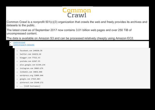 Common Crawl is a nonprofit 501(c)(3) organization that crawls the web and freely provides its archives and
datasets to the public.
The latest crawl as of September 2017 now contains 3.01 billion web pages and over 250 TiB of
uncompressed content.
The data is available on Amazon S3 and can be processed relatively cheaply using Amazon EC2.
 commoncrawl
 commonsearch datasets
o facebook.com 244660.58
o twitter.com 164232.66
o blogger.com 77521.93
o youtube.com 62967.95
o plus.google.com 61344.234
o instagram.com 39883.676
o linkedin.com 34856.848
o wordpress.org 33809.844
o google.com 27425.883
o pinterest.com 25640.172
o ... [112M hostnames]
