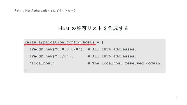 59
3BJMTͷ)PTU"VUIPSJ[BUJPOͱ͸Ͳ͏͍͏΋ͷʁ
Rails.application.config.hosts = [
IPAddr.new(“0.0.0.0/0”), # All IPv4 addresses.
IPAddr.new(“::/0"), # All IPv6 addresses.
“localhost” # The localhost reserved domain.
]
)PTUͷڐՄϦετΛ࡞੒͢Δ
