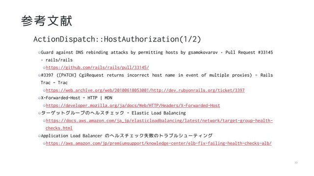 77
参考文献
Guard against DNS rebinding attacks by permitting hosts by gsamokovarov · Pull Request #33145
· rails/rails
https://github.com/rails/rails/pull/33145/
#3397 ([PATCH] CgiRequest returns incorrect host name in event of multiple proxies) - Rails
Trac - Trac
https://web.archive.org/web/20100618053001/http://dev.rubyonrails.org/ticket/3397
X-Forwarded-Host - HTTP | MDN
https://developer.mozilla.org/ja/docs/Web/HTTP/Headers/X-Forwarded-Host
ターゲットグループのヘルスチェック - Elastic Load Balancing
https://docs.aws.amazon.com/ja_jp/elasticloadbalancing/latest/network/target-group-health-
checks.html
Application Load Balancer のヘルスチェック失敗のトラブルシューティング
https://aws.amazon.com/jp/premiumsupport/knowledge-center/elb-fix-failing-health-checks-alb/
ActionDispatch::HostAuthorization(1/2)
