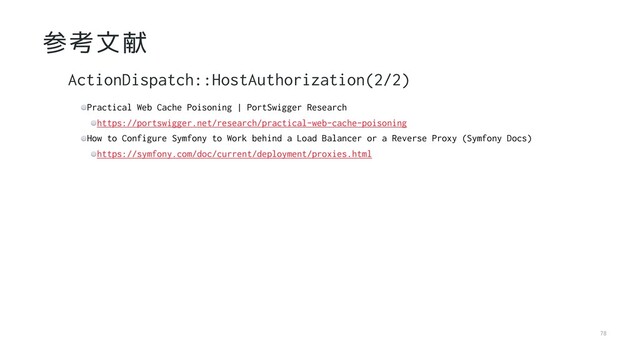 78
参考文献
Practical Web Cache Poisoning | PortSwigger Research
https://portswigger.net/research/practical-web-cache-poisoning
How to Configure Symfony to Work behind a Load Balancer or a Reverse Proxy (Symfony Docs)
https://symfony.com/doc/current/deployment/proxies.html
ActionDispatch::HostAuthorization(2/2)
