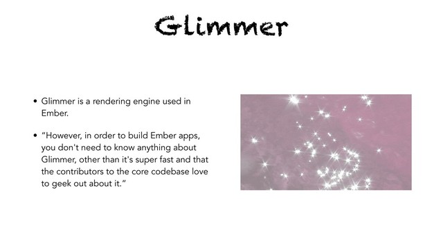 Glimmer
• Glimmer is a rendering engine used in
Ember.
• “However, in order to build Ember apps,
you don't need to know anything about
Glimmer, other than it's super fast and that
the contributors to the core codebase love
to geek out about it.”
