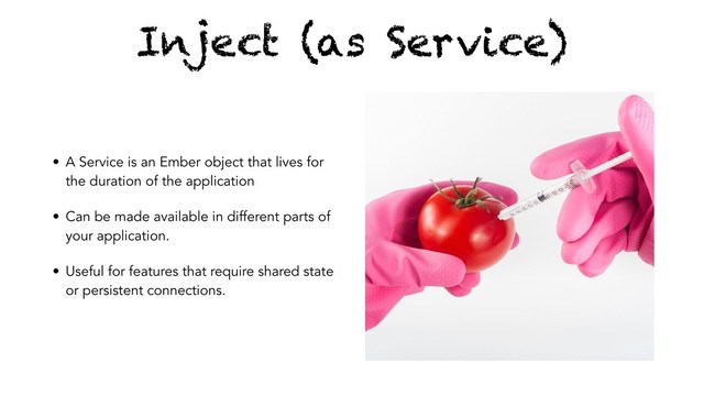 Inject (as Service)
• A Service is an Ember object that lives for
the duration of the application
• Can be made available in different parts of
your application.
• Useful for features that require shared state
or persistent connections.
