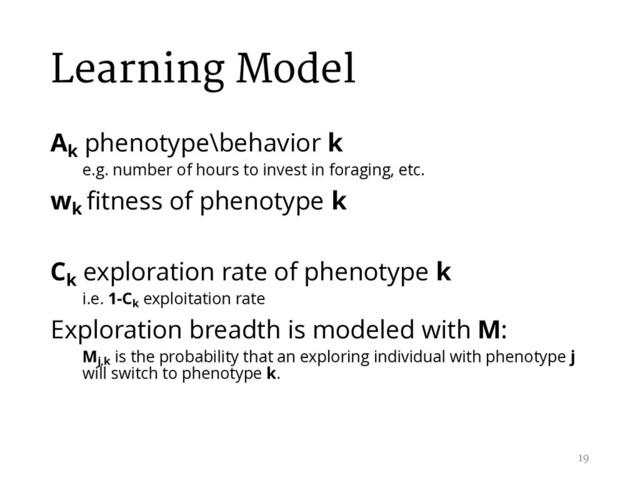 Learning Model
Ak
phenotype\behavior k
e.g. number of hours to invest in foraging, etc.
wk
fitness of phenotype k
Ck
exploration rate of phenotype k
i.e. 1-Ck
exploitation rate
Exploration breadth is modeled with M:
Mj,k
is the probability that an exploring individual with phenotype j
will switch to phenotype k.
19
