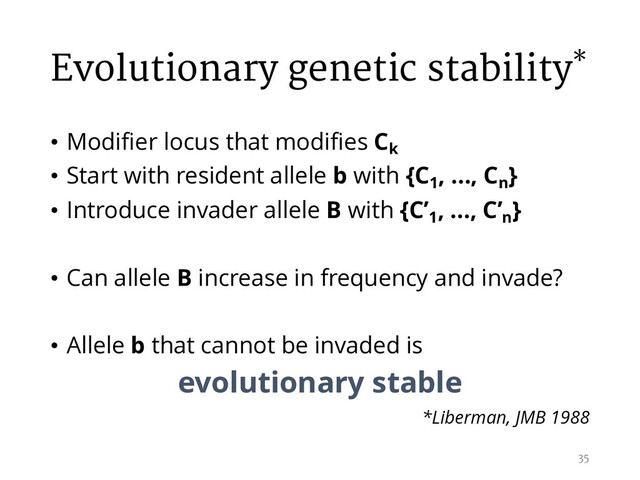 Evolutionary genetic stability*
• Modifier locus that modifies Ck
• Start with resident allele b with {C1
, …, Cn
}
• Introduce invader allele B with {C’1
, …, C’n
}
• Can allele B increase in frequency and invade?
• Allele b that cannot be invaded is
evolutionary stable
*Liberman, JMB 1988
35
