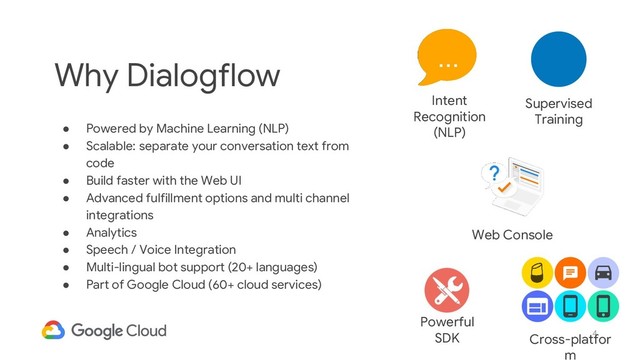 4
Why Dialogflow
● Powered by Machine Learning (NLP)
● Scalable: separate your conversation text from
code
● Build faster with the Web UI
● Advanced fulfillment options and multi channel
integrations
● Analytics
● Speech / Voice Integration
● Multi-lingual bot support (20+ languages)
● Part of Google Cloud (60+ cloud services)
Intent
Recognition
(NLP)
...
Web Console
Powerful
SDK
Supervised
Training
Cross-platfor
m
