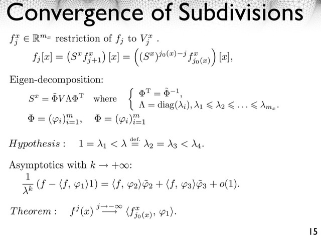Convergence of Subdivisions
15
fx
j
Rmx
restriction of fj
to V x
j
.
fj
[x] = Sxfx
j+1
⇥
[x] =
⇤
(Sx)j0(x) jfx
j0(x)
⌅
[x],
Hypothesis : 1 =
1 < def.
=
2
=
3 < 4.
= (
i
)m
i=1
, = (
i
)m
i=1
1
k
(f ⇥f, ⇥1
⇤1) = ⇥f, ⇥2
⇤ ˜
⇥2
+ ⇥f, ⇥3
⇤ ˜
⇥3
+ o(1).
Sx = ˜
⇥V ⇥T where
⇥T = ˜
⇥ 1,
= diag(
i
), 1 2 . . . mx
.
Eigen-decomposition:
Theorem : fj(x) j⇥ ⇤
⇥ ⇤fx
j0(x)
, 1
⌅.
Asymptotics with k +⇥:
