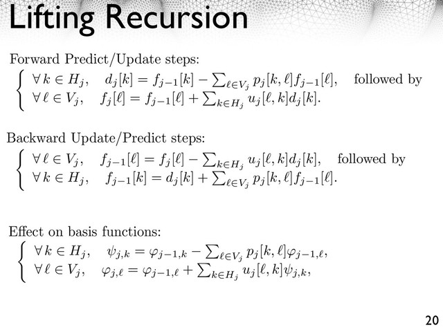 Lifting Recursion
20
Forward Predict/Update steps:
⇤ k ⇥ Hj, dj
[k] = fj 1
[k]
⇥
⇥Vj
pj
[k, ]fj 1
[ ], followed by
⇤ ⇥ Vj, fj
[ ] = fj 1
[ ] +
⇥
k⇥Hj
uj
[ , k]dj
[k].
Backward Update/Predict steps:
⇤ ⇥ Vj, fj 1
[ ] = fj
[ ]
⇥
k⇥Hj
uj
[ , k]dj
[k], followed by
⇤ k ⇥ Hj, fj 1
[k] = dj
[k] +
⇥
⇥Vj
pj
[k, ]fj 1
[ ].
⇤ k ⇥ Hj, j,k
= ⇥j 1,k
⇥
⇥Vj
pj
[k, ⇤]⇥j 1, ,
⇤ ⇤ ⇥ Vj, ⇥j,
= ⇥j 1,
+
⇥
k⇥Hj
uj
[⇤, k]
j,k,
E ect on basis functions:
