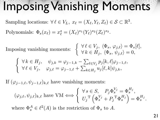 Imposing Vanishing Moments
21
⇤ k ⇥ Hj, j,k
= ⇥j 1,k
⇥
⇥Vj
pj
[k, ⇤]⇥j 1, ,
⇤ ⇤ ⇥ Vj, ⇥j,
= ⇥j 1,
+
⇥
k⇥Hj
uj
[⇤, k]
j,k,
Sampling locations: ⇤ ⇥ VL, x = (X , Y , Z ) ⇥ S R3.
Polynomials:
s
(x ) = xs = (X )s1 (Y )s2 (Z )s3 .
Imposing vanishing moments: ⇥ ⇤ Vj, ⇤ s, ⇥j,
⌅ =
s
[⇤],
⇥ k Hj, ⇤ s, j,
⌅ = 0,
(⇥j, , j,
)
k,
have VM ⇥
⇤
⌅ s ⇤ S, Pj
Vj
s
= Hj
s ,
Uj
T Vj
s
+ Pj
T Hj
s
⇥
= Hj
s .
If (⇥j 1, , j 1,
)
k,
have vanishing moments:
where A
s
2(A) is the restriction of
s
to A.
