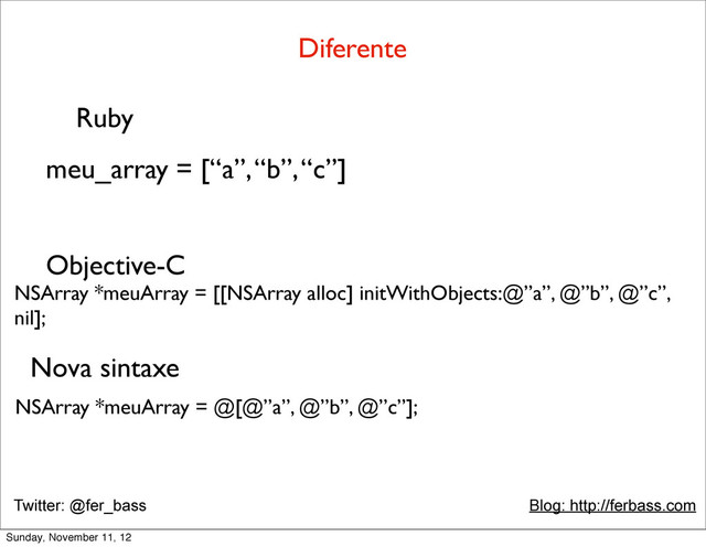 Twitter: @fer_bass Blog: http://ferbass.com
Diferente
Ruby
meu_array = [“a”, “b”, “c”]
Objective-C
NSArray *meuArray = [[NSArray alloc] initWithObjects:@”a”, @”b”, @”c”,
nil];
NSArray *meuArray = @[@”a”, @”b”, @”c”];
Nova sintaxe
Sunday, November 11, 12
