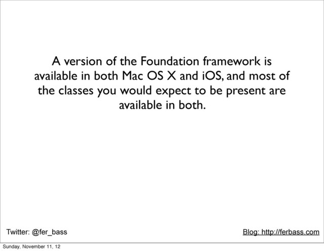 Twitter: @fer_bass Blog: http://ferbass.com
A version of the Foundation framework is
available in both Mac OS X and iOS, and most of
the classes you would expect to be present are
available in both.
Sunday, November 11, 12
