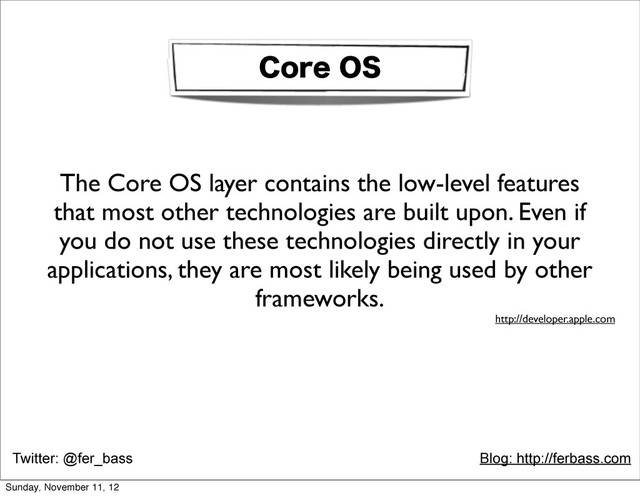 Twitter: @fer_bass Blog: http://ferbass.com
$PSF04
The Core OS layer contains the low-level features
that most other technologies are built upon. Even if
you do not use these technologies directly in your
applications, they are most likely being used by other
frameworks.
http://developer.apple.com
Sunday, November 11, 12
