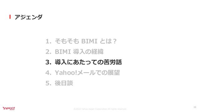©︎2022 Yahoo Japan Corporation All rights reserved.
アジェンダ
1. そもそも BIMI とは？
2. BIMI 導入の経緯
3. 導入にあたっての苦労話
4. Yahoo!メールでの展望
5. 後日談
13
