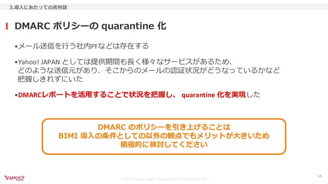 ©︎2022 Yahoo Japan Corporation All rights reserved.
•メール送信を行う社内PFなどは存在する
•Yahoo! JAPAN としては提供期間も長く様々なサービスがあるため、
どのような送信元があり、そこからのメールの認証状況がどうなっているかなど
把握しきれずにいた
•DMARCレポートを活用することで状況を把握し、 quarantine 化を実現した
DMARC ポリシーの quarantine 化
3.導入にあたっての苦労話
14
DMARC のポリシーを引き上げることは
BIMI 導入の条件としての以外の観点でもメリットが大きいため
積極的に検討してください
