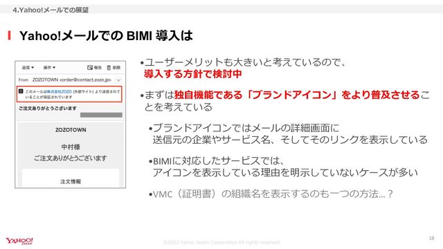 ©︎2022 Yahoo Japan Corporation All rights reserved.
•ユーザーメリットも大きいと考えているので、
導入する方針で検討中
•まずは独自機能である「ブランドアイコン」をより普及させるこ
とを考えている
•ブランドアイコンではメールの詳細画面に
送信元の企業やサービス名、そしてそのリンクを表示している
•BIMIに対応したサービスでは、
アイコンを表示している理由を明示していないケースが多い
•VMC（証明書）の組織名を表示するのも一つの方法…？
Yahoo!メールでの BIMI 導入は
4.Yahoo!メールでの展望
18
