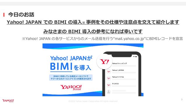 ©︎2022 Yahoo Japan Corporation All rights reserved.
今日のお話
3
Yahoo! JAPAN での BIMI の導入※ 事例をその仕様や注意点を交えて紹介します
みなさまの BIMI 導入の参考になれば幸いです
※Yahoo! JAPAN の各サービスからのメール送信を行う“mail.yahoo.co.jp”にBIMIレコードを宣言
