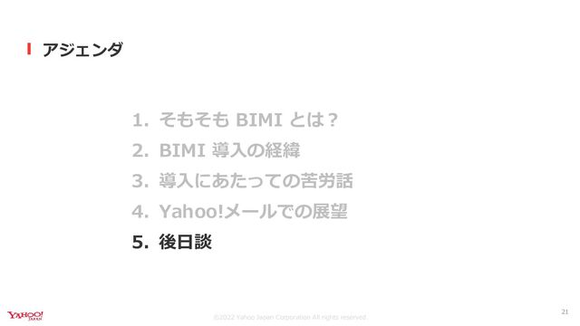 ©︎2022 Yahoo Japan Corporation All rights reserved.
アジェンダ
1. そもそも BIMI とは？
2. BIMI 導入の経緯
3. 導入にあたっての苦労話
4. Yahoo!メールでの展望
5. 後日談
21
