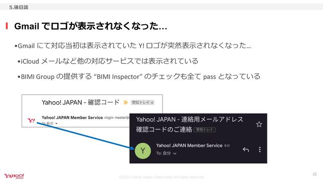 ©︎2022 Yahoo Japan Corporation All rights reserved.
•Gmail にて対応当初は表示されていた Y! ロゴが突然表示されなくなった…
•iCloud メールなど他の対応サービスでは表示されている
•BIMI Group の提供する “BIMI Inspector” のチェックも全て pass となっている
Gmail でロゴが表示されなくなった…
5.後日談
22
