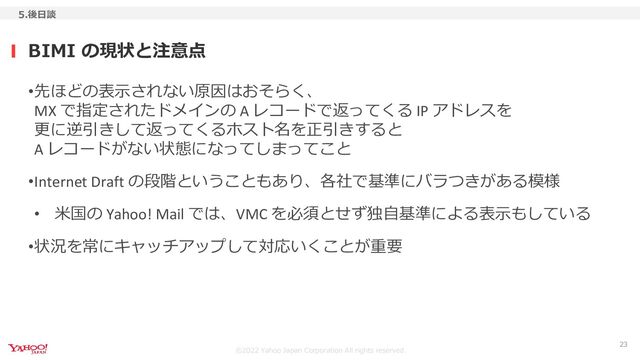 ©︎2022 Yahoo Japan Corporation All rights reserved.
BIMI の現状と注意点
5.後日談
23
•先ほどの表示されない原因はおそらく、
MX で指定されたドメインの A レコードで返ってくる IP アドレスを
更に逆引きして返ってくるホスト名を正引きすると
A レコードがない状態になってしまってこと
•Internet Draft の段階ということもあり、各社で基準にバラつきがある模様
• 米国の Yahoo! Mail では、VMC を必須とせず独自基準による表示もしている
•状況を常にキャッチアップして対応いくことが重要
