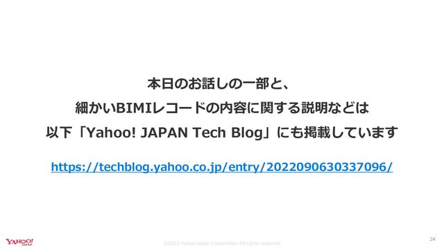 ©︎2022 Yahoo Japan Corporation All rights reserved.
本日のお話しの一部と、
細かいBIMIレコードの内容に関する説明などは
以下「Yahoo! JAPAN Tech Blog」にも掲載しています
https://techblog.yahoo.co.jp/entry/2022090630337096/
24
