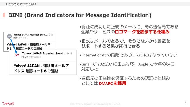 ©︎2022 Yahoo Japan Corporation All rights reserved.
•認証に成功した正規のメールに、その送信元である
企業やサービスのロゴマークを表示する仕組み
•正式なメールであるか、そうでないかの認識を
サポートする効果が期待できる
• Internet draft の段階であり、RFC にはなっていない
•Gmail が 2021/07 に正式対応、Apple も今年の秋に
対応した
•送信元の正当性を保証するための認証の仕組み
としては DMARC を採用
BIMI (Brand Indicators for Message Identification)
1.そもそも BIMI とは？
6
