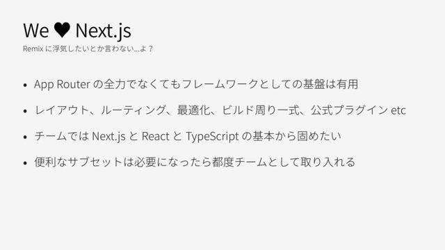 We ♥ Next.js
Remix に浮気したいとか⾔わない...よ？
• App Router の全⼒でなくてもフレームワークとしての基盤は有⽤
• レイアウト、ルーティング、最適化、ビルド周り⼀式、公式プラグイン etc
• チームでは Next.js と React と TypeScript の基本から固めたい
• 便利なサブセットは必要になったら都度チームとして取り⼊れる
