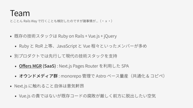 Team
とことん Rails Way で⾏くことも検討したのですが諸事情が...（・ｘ・）
• 既存の技術スタックは Ruby on Rails + Vue.js + jQuery
• Ruby と RoR 上等、JavaScript と Vue 程々といったメンバーが多め
• 別プロダクトでは先⾏して現代の技術スタックを⽀持
• O
ff
ers MGR (SaaS) : Next.js Pages Router を利⽤した SPA
• オウンドメディア群 : monorepo 管理で Astro ベース量産（共通化 & コピペ）
• Next.js に触れること⾃体は意気軒昂
• Vue.js の責ではないが既存コードの腐敗が厳しく前⽅に脱出したい空気
