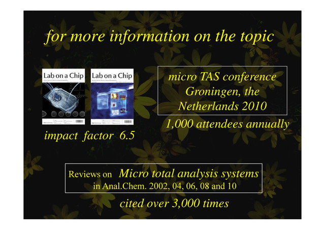 for more information on the topic
for more information on the topic
micro TAS conference
G i th
Groningen, the
Netherlands 2010
impact factor 6.5
1,000 attendees annually
p f
Reviews on Micro total analysis systems
in Anal.Chem. 2002, 04, 06, 08 and 10
cited over 3,000 times
