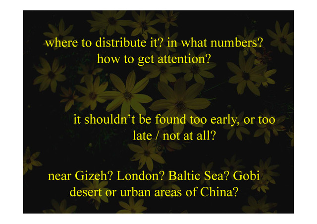where to distribute it? in what numbers?
how to get attention?
how to get attention?
it shouldn’t be found too early, or too
late / not at all?
late / not at all?
near Gizeh? London? Baltic Sea? Gobi
d t b f Chi ?
desert or urban areas of China?
