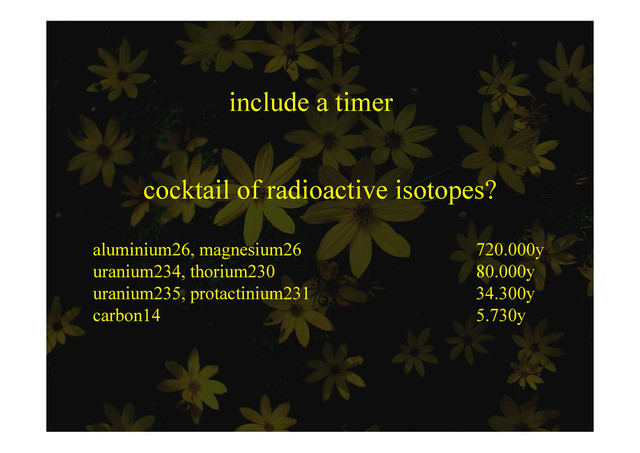 include a timer
cocktail of radioactive isotopes?
aluminium26, magnesium26 720.000y
uranium234, thorium230 80.000y
, y
uranium235, protactinium231 34.300y
carbon14 5.730y
