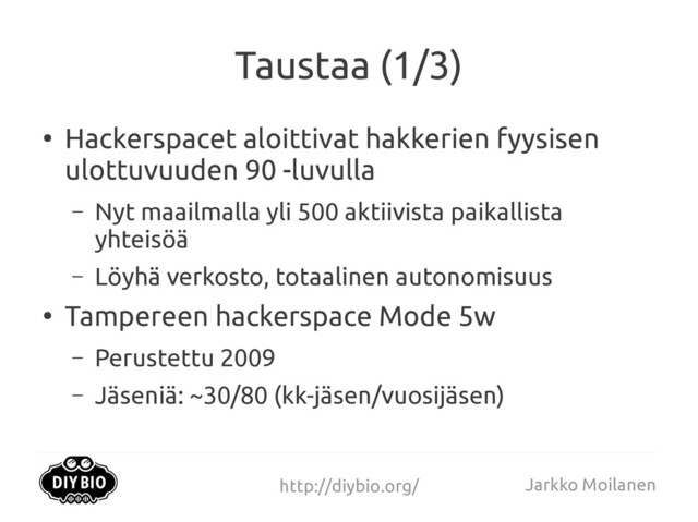 http://diybio.org/ Jarkko Moilanen
Taustaa (1/3)
●
Hackerspacet aloittivat hakkerien fyysisen
ulottuvuuden 90 -luvulla
– Nyt maailmalla yli 500 aktiivista paikallista
yhteisöä
– Löyhä verkosto, totaalinen autonomisuus
●
Tampereen hackerspace Mode 5w
– Perustettu 2009
– Jäseniä: ~30/80 (kk-jäsen/vuosijäsen)
