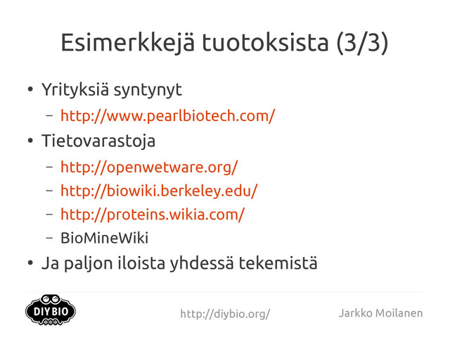 http://diybio.org/ Jarkko Moilanen
Esimerkkejä tuotoksista (3/3)
●
Yrityksiä syntynyt
– http://www.pearlbiotech.com/
●
Tietovarastoja
– http://openwetware.org/
– http://biowiki.berkeley.edu/
– http://proteins.wikia.com/
– BioMineWiki
●
Ja paljon iloista yhdessä tekemistä
