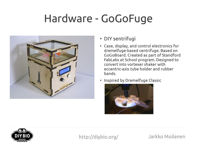 http://diybio.org/ Jarkko Moilanen
Hardware - GoGoFuge
●
DIY sentrifugi
●
Case, display, and control electronics for
dremelfuge-based centrifuge. Based on
GoGoBoard. Created as part of Standford
FabLabs at School program. Designed to
convert into vortexer shaker with
eccentric-axis tube holder and rubber
bands.
●
Inspired by Dremelfuge Classic
