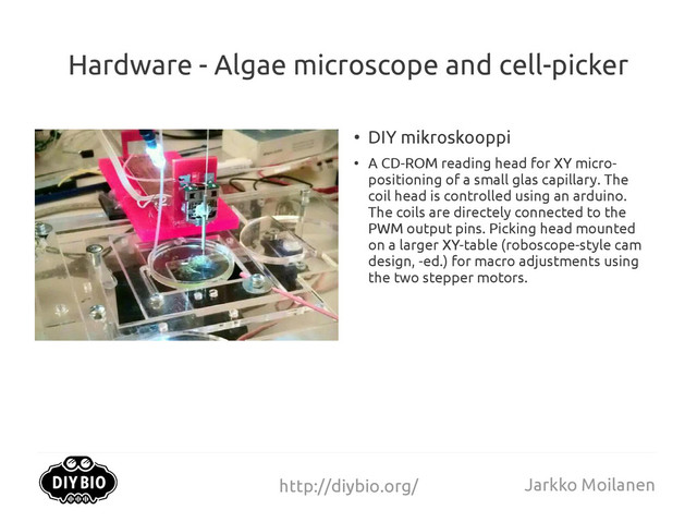 http://diybio.org/ Jarkko Moilanen
Hardware - Algae microscope and cell-picker
●
DIY mikroskooppi
●
A CD-ROM reading head for XY micro-
positioning of a small glas capillary. The
coil head is controlled using an arduino.
The coils are directely connected to the
PWM output pins. Picking head mounted
on a larger XY-table (roboscope-style cam
design, -ed.) for macro adjustments using
the two stepper motors.
