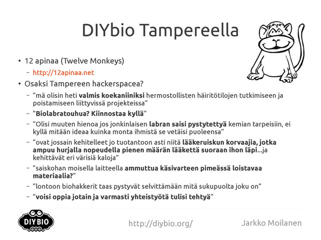 http://diybio.org/ Jarkko Moilanen
DIYbio Tampereella
●
12 apinaa (Twelve Monkeys)
– http://12apinaa.net
●
Osaksi Tampereen hackerspacea?
– ”mä olisin heti valmis koekaniiniksi hermostollisten häiritötilojen tutkimiseen ja
poistamiseen liittyvissä projekteissa”
– ”Biolabratouhua? Kiinnostaa kyllä”
– ”Olisi muuten hienoa jos jonkinlaisen labran saisi pystytettyä kemian tarpeisiin, ei
kyllä mitään ideaa kuinka monta ihmistä se vetäisi puoleensa”
– ”ovat jossain kehitelleet jo tuotantoon asti niitä lääkeruiskun korvaajia, jotka
ampuu hurjalla nopeudella pienen määrän lääkettä suoraan ihon läpi...ja
kehittävät eri värisiä kaloja”
– ”saiskohan moisella laitteella ammuttua käsivarteen pimeässä loistavaa
materiaalia?”
– ”lontoon biohakkerit taas pystyvät selvittämään mitä sukupuolta joku on”
– ”voisi oppia jotain ja varmasti yhteistyötä tulisi tehtyä”
