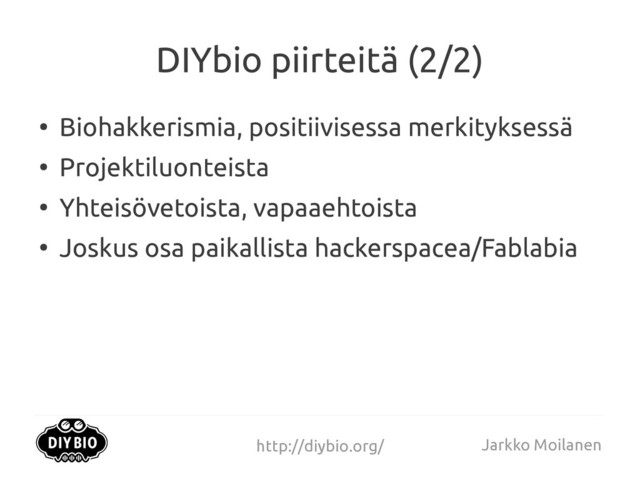 http://diybio.org/ Jarkko Moilanen
DIYbio piirteitä (2/2)
●
Biohakkerismia, positiivisessa merkityksessä
●
Projektiluonteista
●
Yhteisövetoista, vapaaehtoista
●
Joskus osa paikallista hackerspacea/Fablabia
